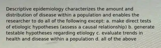 Descriptive epidemiology characterizes the amount and distribution of disease within a population and enables the researcher to do all of the following except: a. make direct tests of etiologic hypotheses (assess a causal relationship) b. generate testable hypotheses regarding etiology c. evaluate trends in health and disease within a population d. all of the above