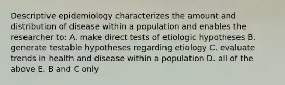 Descriptive epidemiology characterizes the amount and distribution of disease within a population and enables the researcher to: A. make direct tests of etiologic hypotheses B. generate testable hypotheses regarding etiology C. evaluate trends in health and disease within a population D. all of the above E. B and C only