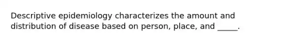 Descriptive epidemiology characterizes the amount and distribution of disease based on person, place, and _____.