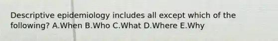 Descriptive epidemiology includes all except which of the following? A.When B.Who C.What D.Where E.Why