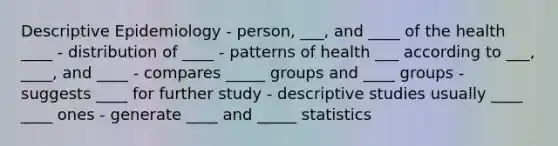 Descriptive Epidemiology - person, ___, and ____ of the health ____ - distribution of ____ - patterns of health ___ according to ___, ____, and ____ - compares _____ groups and ____ groups - suggests ____ for further study - descriptive studies usually ____ ____ ones - generate ____ and _____ statistics