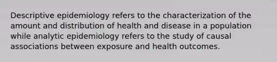 Descriptive epidemiology refers to the characterization of the amount and distribution of health and disease in a population while analytic epidemiology refers to the study of causal associations between exposure and health outcomes.