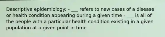 Descriptive epidemiology: - ___ refers to new cases of a disease or health condition appearing during a given time - ___ is all of the people with a particular health condition existing in a given population at a given point in time