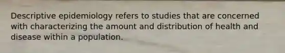 Descriptive epidemiology refers to studies that are concerned with characterizing the amount and distribution of health and disease within a population.