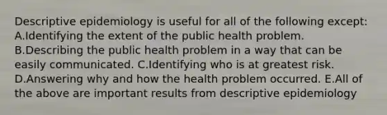 Descriptive epidemiology is useful for all of the following except: A.Identifying the extent of the public health problem. B.Describing the public health problem in a way that can be easily communicated. C.Identifying who is at greatest risk. D.Answering why and how the health problem occurred. E.All of the above are important results from descriptive epidemiology