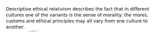 Descriptive ethical relativism describes the fact that in different cultures one of the variants is the sense of morality: the mores, customs and ethical principles may all vary from one culture to another.