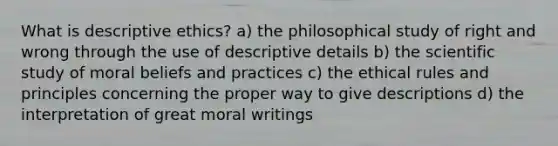 What is descriptive ethics? a) the philosophical study of right and wrong through the use of descriptive details b) the scientific study of moral beliefs and practices c) the ethical rules and principles concerning the proper way to give descriptions d) the interpretation of great moral writings