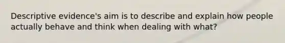 Descriptive evidence's aim is to describe and explain how people actually behave and think when dealing with what?