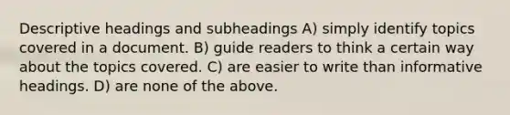 Descriptive headings and subheadings A) simply identify topics covered in a document. B) guide readers to think a certain way about the topics covered. C) are easier to write than informative headings. D) are none of the above.