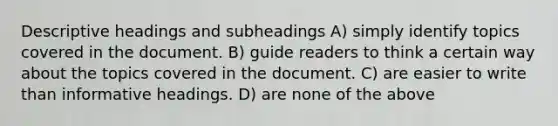 Descriptive headings and subheadings A) simply identify topics covered in the document. B) guide readers to think a certain way about the topics covered in the document. C) are easier to write than informative headings. D) are none of the above