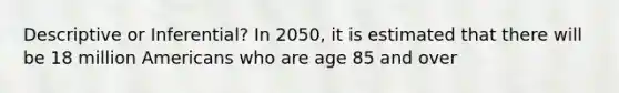 Descriptive or Inferential? In 2050, it is estimated that there will be 18 million Americans who are age 85 and over