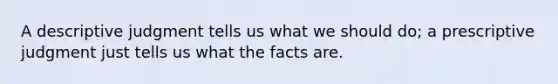 A descriptive judgment tells us what we should do; a prescriptive judgment just tells us what the facts are.