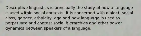 Descriptive linguistics is principally the study of how a language is used within social contexts. It is concerned with dialect, social class, gender, ethnicity, age and how language is used to perpetuate and contest social hierarchies and other power dynamics between speakers of a language.