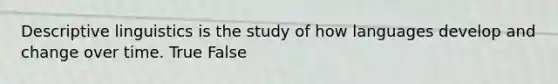 Descriptive linguistics is the study of how languages develop and change over time. True False