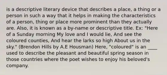 is a descriptive literary device that describes a place, a thing or a person in such a way that it helps in making the characteristics of a person, thing or place more prominent than they actually are. Also, it is known as a by-name or descriptive title. Ex: "Here of a Sunday morning My love and I would lie, And see the coloured counties, And hear the larks so high About us in the sky." (Brendon Hills by A.E Housman) Here, "coloured" is an ____ used to describe the pleasant and beautiful spring season in those countries where the poet wishes to enjoy his beloved's company.