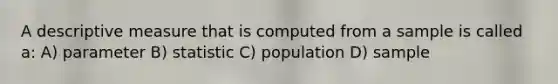 A descriptive measure that is computed from a sample is called a: A) parameter B) statistic C) population D) sample