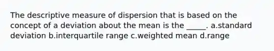 The descriptive measure of dispersion that is based on the concept of a deviation about the mean is the _____. a.<a href='https://www.questionai.com/knowledge/kqGUr1Cldy-standard-deviation' class='anchor-knowledge'>standard deviation</a> b.interquartile range c.<a href='https://www.questionai.com/knowledge/kUNCZl7MSd-weighted-mean' class='anchor-knowledge'>weighted mean</a> d.range