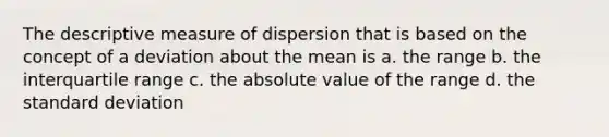 The descriptive measure of dispersion that is based on the concept of a deviation about the mean is a. the range b. the interquartile range c. the absolute value of the range d. the standard deviation