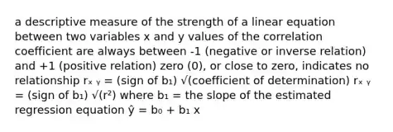 a descriptive measure of the strength of a linear equation between two variables x and y values of the correlation coefficient are always between -1 (negative or inverse relation) and +1 (positive relation) zero (0), or close to zero, indicates no relationship rₓ ᵧ = (sign of b₁) √(coefficient of determination) rₓ ᵧ = (sign of b₁) √(r²) where b₁ = the slope of the estimated regression equation ŷ = b₀ + b₁ x