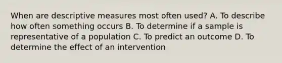 When are descriptive measures most often used? A. To describe how often something occurs B. To determine if a sample is representative of a population C. To predict an outcome D. To determine the effect of an intervention