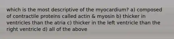 which is the most descriptive of the myocardium? a) composed of contractile proteins called actin & myosin b) thicker in ventricles than the atria c) thicker in the left ventricle than the right ventricle d) all of the above