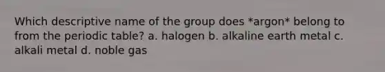 Which descriptive name of the group does *argon* belong to from <a href='https://www.questionai.com/knowledge/kIrBULvFQz-the-periodic-table' class='anchor-knowledge'>the periodic table</a>? a. halogen b. alkaline earth metal c. alkali metal d. noble gas