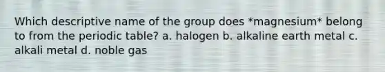 Which descriptive name of the group does *magnesium* belong to from <a href='https://www.questionai.com/knowledge/kIrBULvFQz-the-periodic-table' class='anchor-knowledge'>the periodic table</a>? a. halogen b. alkaline earth metal c. alkali metal d. noble gas