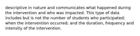 descriptive in nature and communicates what happened during the intervention and who was impacted. This type of data includes but is not the number of students who participated; when the intervention occurred; and the duration, frequency and intensity of the intervention.