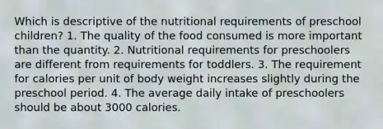 Which is descriptive of the nutritional requirements of preschool children? 1. The quality of the food consumed is more important than the quantity. 2. Nutritional requirements for preschoolers are different from requirements for toddlers. 3. The requirement for calories per unit of body weight increases slightly during the preschool period. 4. The average daily intake of preschoolers should be about 3000 calories.