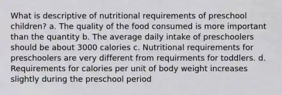 What is descriptive of nutritional requirements of preschool children? a. The quality of the food consumed is more important than the quantity b. The average daily intake of preschoolers should be about 3000 calories c. Nutritional requirements for preschoolers are very different from requirments for toddlers. d. Requirements for calories per unit of body weight increases slightly during the preschool period