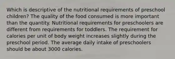 Which is descriptive of the nutritional requirements of preschool children? The quality of the food consumed is more important than the quantity. Nutritional requirements for preschoolers are different from requirements for toddlers. The requirement for calories per unit of body weight increases slightly during the preschool period. The average daily intake of preschoolers should be about 3000 calories.