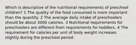 Which is descriptive of the nutritional requirements of preschool children? 1 The quality of the food consumed is more important than the quantity. 2 The average daily intake of preschoolers should be about 3000 calories. 3 Nutritional requirements for preschoolers are different from requirements for toddlers. 4 The requirement for calories per unit of body weight increases slightly during the preschool period.