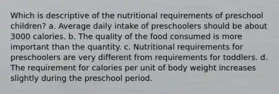 Which is descriptive of the nutritional requirements of preschool children? a. Average daily intake of preschoolers should be about 3000 calories. b. The quality of the food consumed is more important than the quantity. c. Nutritional requirements for preschoolers are very different from requirements for toddlers. d. The requirement for calories per unit of body weight increases slightly during the preschool period.