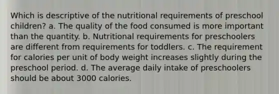 Which is descriptive of the nutritional requirements of preschool children? a. The quality of the food consumed is more important than the quantity. b. Nutritional requirements for preschoolers are different from requirements for toddlers. c. The requirement for calories per unit of body weight increases slightly during the preschool period. d. The average daily intake of preschoolers should be about 3000 calories.