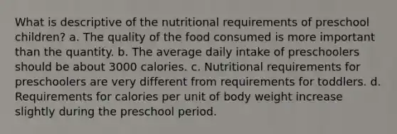 What is descriptive of the nutritional requirements of preschool children? a. The quality of the food consumed is more important than the quantity. b. The average daily intake of preschoolers should be about 3000 calories. c. Nutritional requirements for preschoolers are very different from requirements for toddlers. d. Requirements for calories per unit of body weight increase slightly during the preschool period.