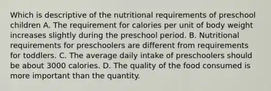 Which is descriptive of the nutritional requirements of preschool children A. The requirement for calories per unit of body weight increases slightly during the preschool period. B. Nutritional requirements for preschoolers are different from requirements for toddlers. C. The average daily intake of preschoolers should be about 3000 calories. D. The quality of the food consumed is more important than the quantity.