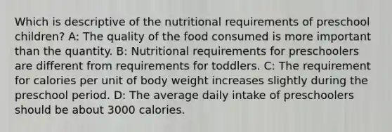 Which is descriptive of the nutritional requirements of preschool children? A: The quality of the food consumed is more important than the quantity. B: Nutritional requirements for preschoolers are different from requirements for toddlers. C: The requirement for calories per unit of body weight increases slightly during the preschool period. D: The average daily intake of preschoolers should be about 3000 calories.