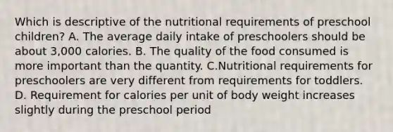 Which is descriptive of the nutritional requirements of preschool children? A. The average daily intake of preschoolers should be about 3,000 calories. B. The quality of the food consumed is more important than the quantity. C.Nutritional requirements for preschoolers are very different from requirements for toddlers. D. Requirement for calories per unit of body weight increases slightly during the preschool period