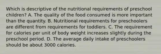 Which is descriptive of the nutritional requirements of preschool children? A. The quality of the food consumed is more important than the quantity. B. Nutritional requirements for preschoolers are different from requirements for toddlers. C. The requirement for calories per unit of body weight increases slightly during the preschool period. D. The average daily intake of preschoolers should be about 3000 calories.