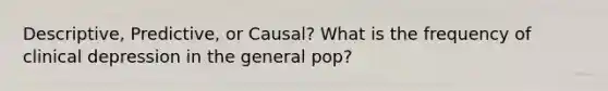 Descriptive, Predictive, or Causal? What is the frequency of clinical depression in the general pop?