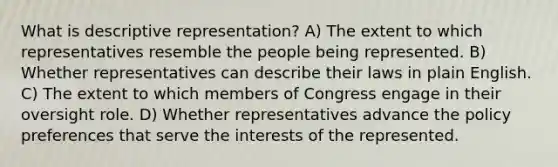 What is descriptive representation? A) The extent to which representatives resemble the people being represented. B) Whether representatives can describe their laws in plain English. C) The extent to which members of Congress engage in their oversight role. D) Whether representatives advance the policy preferences that serve the interests of the represented.