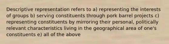 Descriptive representation refers to a) representing the interests of groups b) serving constituents through pork barrel projects c) representing constituents by mirroring their personal, politically relevant characteristics living in the geographical area of one's constituents e) all of the above