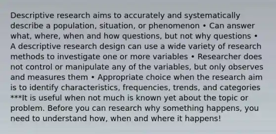 Descriptive research aims to accurately and systematically describe a population, situation, or phenomenon • Can answer what, where, when and how questions, but not why questions • A descriptive research design can use a wide variety of research methods to investigate one or more variables • Researcher does not control or manipulate any of the variables, but only observes and measures them • Appropriate choice when the research aim is to identify characteristics, frequencies, trends, and categories ***It is useful when not much is known yet about the topic or problem. Before you can research why something happens, you need to understand how, when and where it happens!