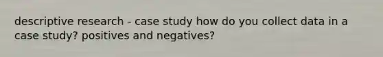 descriptive research - case study how do you collect data in a case study? positives and negatives?