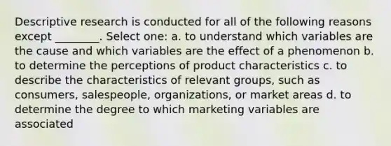 Descriptive research is conducted for all of the following reasons except ________. Select one: a. to understand which variables are the cause and which variables are the effect of a phenomenon b. to determine the perceptions of product characteristics c. to describe the characteristics of relevant groups, such as consumers, salespeople, organizations, or market areas d. to determine the degree to which marketing variables are associated