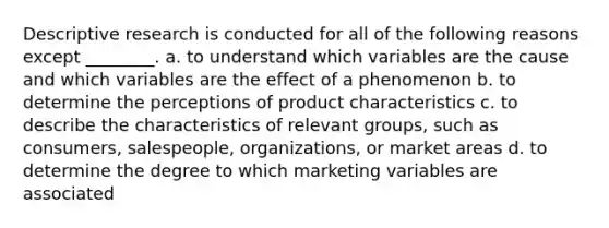 Descriptive research is conducted for all of the following reasons except ________. a. to understand which variables are the cause and which variables are the effect of a phenomenon b. to determine the perceptions of product characteristics c. to describe the characteristics of relevant groups, such as consumers, salespeople, organizations, or market areas d. to determine the degree to which marketing variables are associated