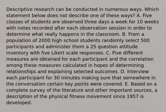 Descriptive research can be conducted in numerous ways. Which statement below does not describe one of these ways? A. Five classes of students are observed three days a week for 10 weeks with notes recorded after each observation session in order to determine what really happens in the classroom. B. From a population of 2000 high school students randomly select 500 participants and administer them a 25 question attitude inventory with five Likert scale responses. C. Five different measures are obtained for each participant and the correlation among these measures calculated in hopes of determining relationships and explaining selected outcomes. D. Interview each participant for 30 minutes making sure that somewhere in the conversation certain key points were covered. E. Based on a complete survey of the literature and other important sources, a description of the physical fitness movement since 1957 is developed.