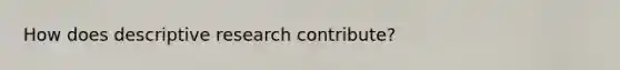 How does descriptive research contribute?