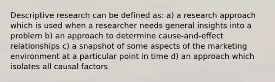 Descriptive research can be defined as: a) a research approach which is used when a researcher needs general insights into a problem b) an approach to determine cause-and-effect relationships c) a snapshot of some aspects of the marketing environment at a particular point in time d) an approach which isolates all causal factors