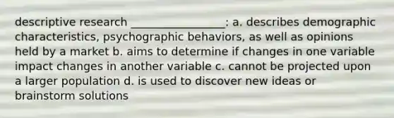 descriptive research _________________: a. describes demographic characteristics, psychographic behaviors, as well as opinions held by a market b. aims to determine if changes in one variable impact changes in another variable c. cannot be projected upon a larger population d. is used to discover new ideas or brainstorm solutions